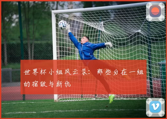 世界杯小组风云录：那些分在一组的宿敌与新仇
