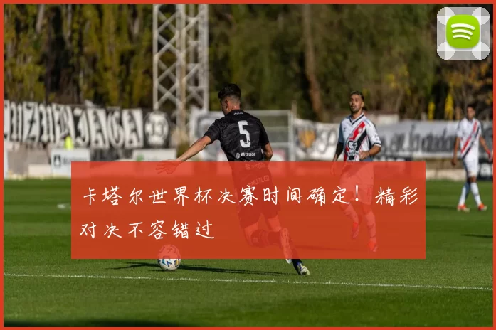 卡塔尔世界杯决赛时间确定！精彩对决不容错过