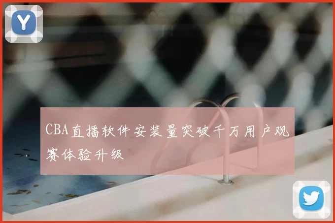 CBA直播软件安装量突破千万用户观赛体验升级