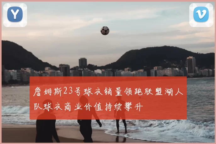 詹姆斯23号球衣销量领跑联盟湖人队球衣商业价值持续攀升