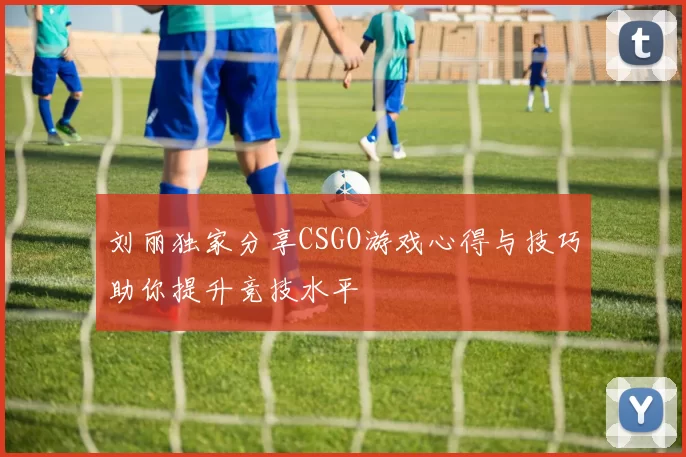 刘丽独家分享CSGO游戏心得与技巧助你提升竞技水平