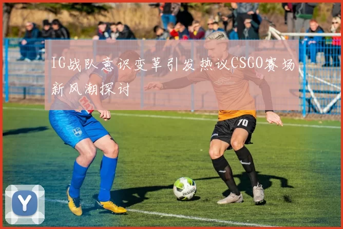 IG战队意识变革引发热议CSGO赛场新风潮探讨