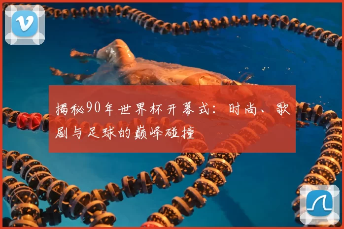 揭秘90年世界杯开幕式：时尚、歌剧与足球的巅峰碰撞