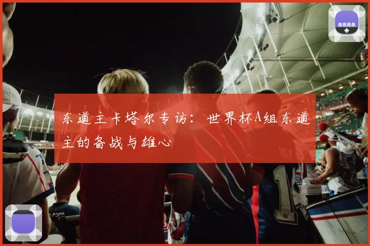东道主卡塔尔专访:世界杯A组东道主的备战与雄心