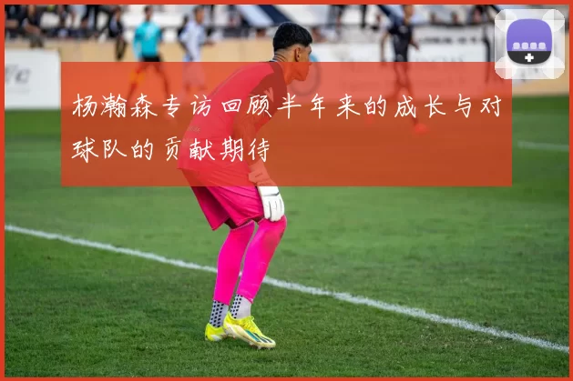 杨瀚森专访回顾半年来的成长与对球队的贡献期待