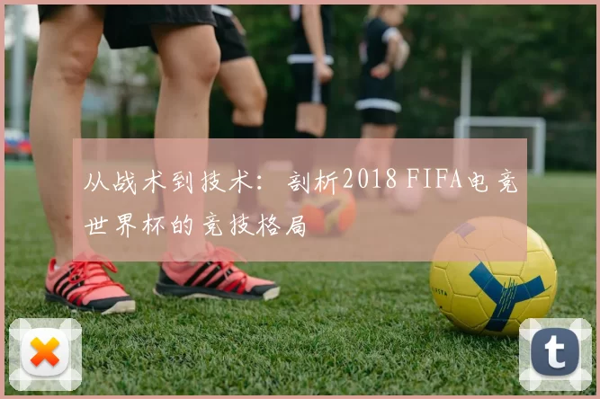 从战术到技术:剖析2018 FIFA电竞世界杯的竞技格局