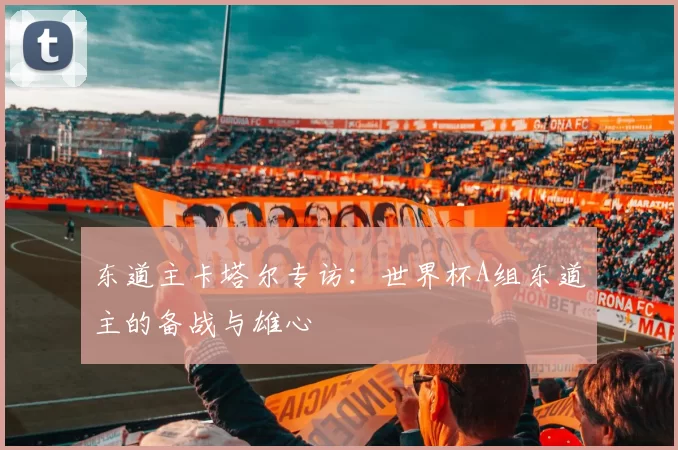 东道主卡塔尔专访：世界杯A组东道主的备战与雄心