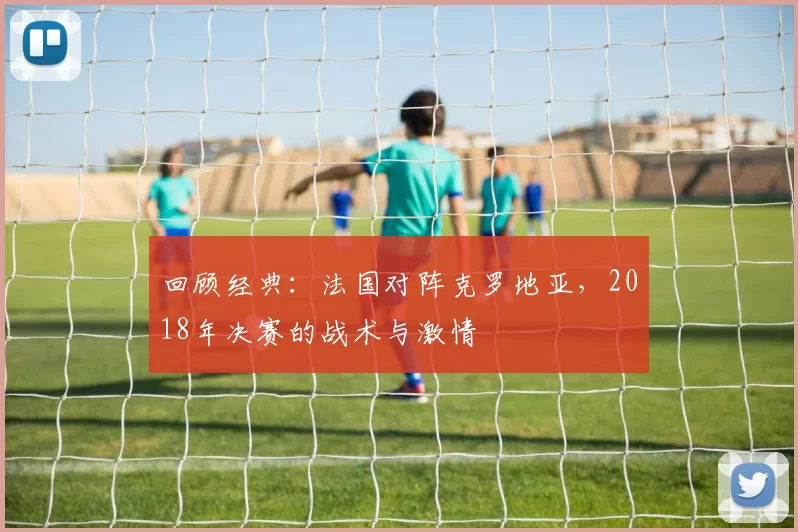 回顾经典:法国对阵克罗地亚,2018年决赛的战术与激情