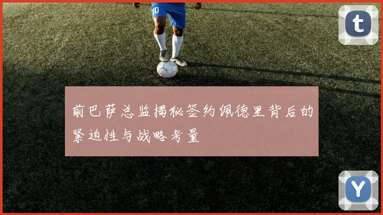 前巴萨总监揭秘签约佩德里背后的紧迫性与战略考量