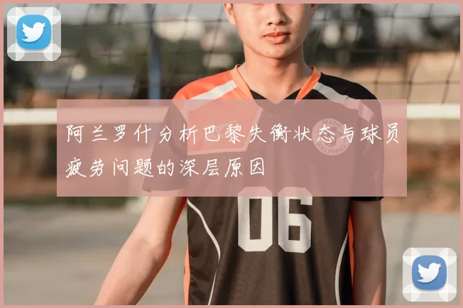 阿兰罗什分析巴黎失衡状态与球员疲劳问题的深层原因