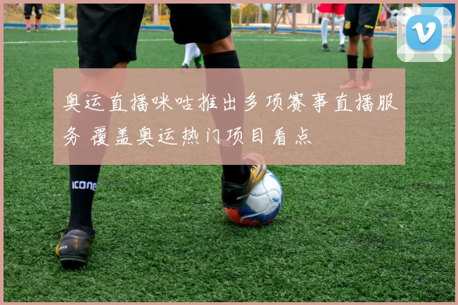 奥运直播咪咕推出多项赛事直播服务 覆盖奥运热门项目看点