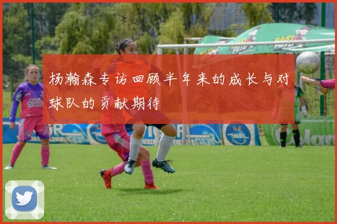 杨瀚森专访回顾半年来的成长与对球队的贡献期待