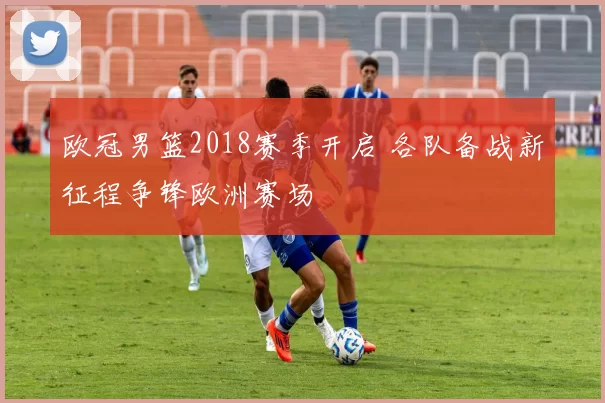 欧冠男篮2018赛季开启 各队备战新征程争锋欧洲赛场