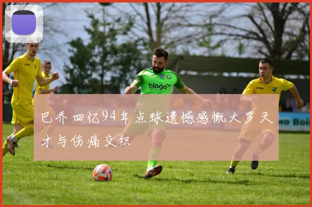 巴乔回忆94年点球遗憾感慨大罗天才与伤痛交织