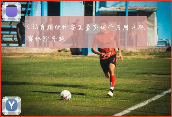 CBA直播软件安装量突破千万用户观赛体验升级