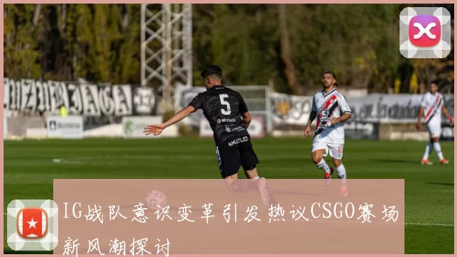 IG战队意识变革引发热议CSGO赛场新风潮探讨