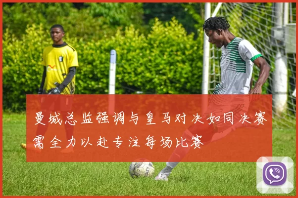 曼城总监强调与皇马对决如同决赛需全力以赴专注每场比赛