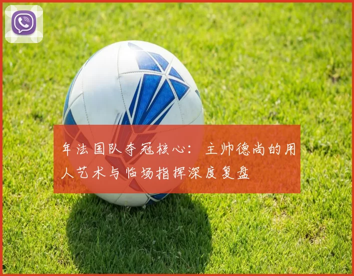 年法国队夺冠核心:主帅德尚的用人艺术与临场指挥深度复盘