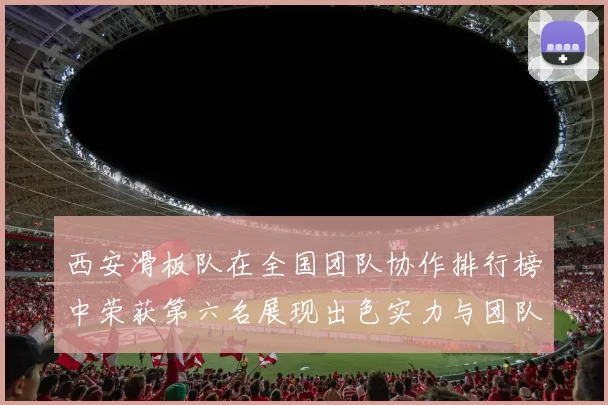 西安滑板队在全国团队协作排行榜中荣获第六名展现出色实力与团队精神