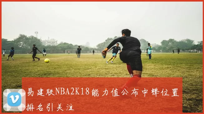 易建联NBA2K18能力值公布中锋位置排名引关注