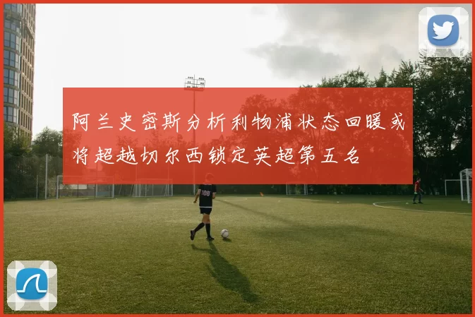 阿兰史密斯分析利物浦状态回暖或将超越切尔西锁定英超第五名