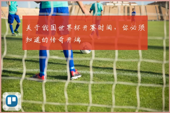 关于俄国世界杯开赛时间，你必须知道的传奇开端