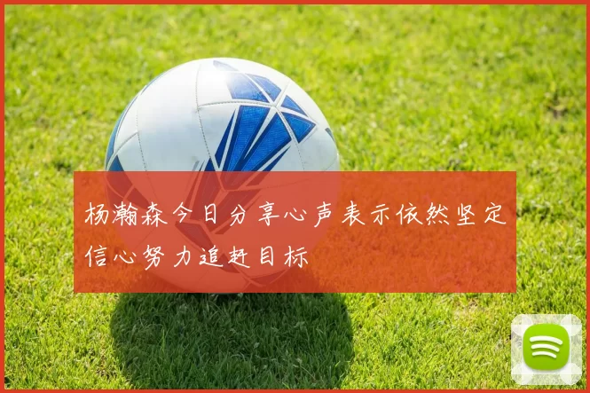 杨瀚森今日分享心声表示依然坚定信心努力追赶目标