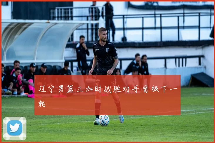 辽宁男篮三加时战胜对手晋级下一轮