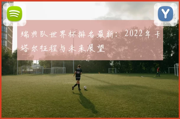 瑞典队世界杯排名最新:2022年卡塔尔征程与未来展望