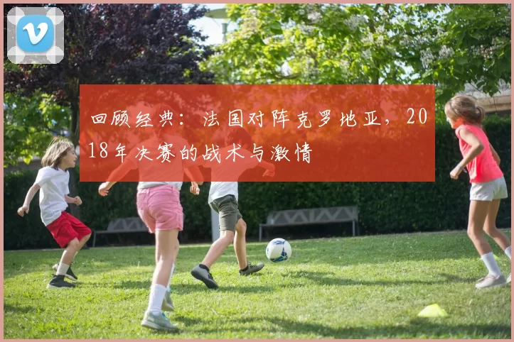 回顾经典:法国对阵克罗地亚,2018年决赛的战术与激情