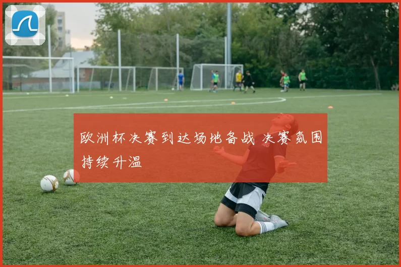 欧洲杯决赛到达场地备战 决赛氛围持续升温