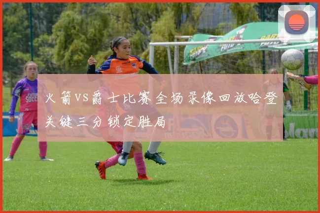 火箭vs爵士比赛全场录像回放哈登关键三分锁定胜局