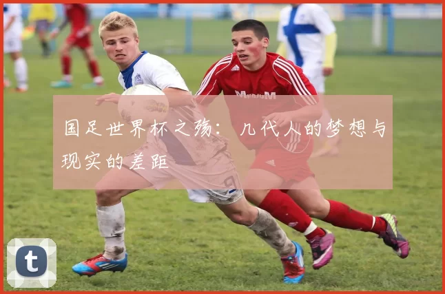 国足世界杯之殇：几代人的梦想与现实的差距