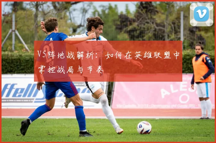 V5阵地战解析：如何在英雄联盟中掌控战局与节奏