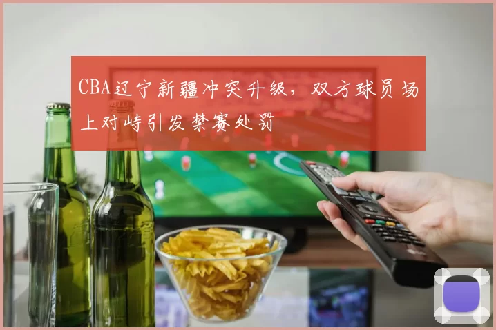 CBA辽宁新疆冲突升级，双方球员场上对峙引发禁赛处罚