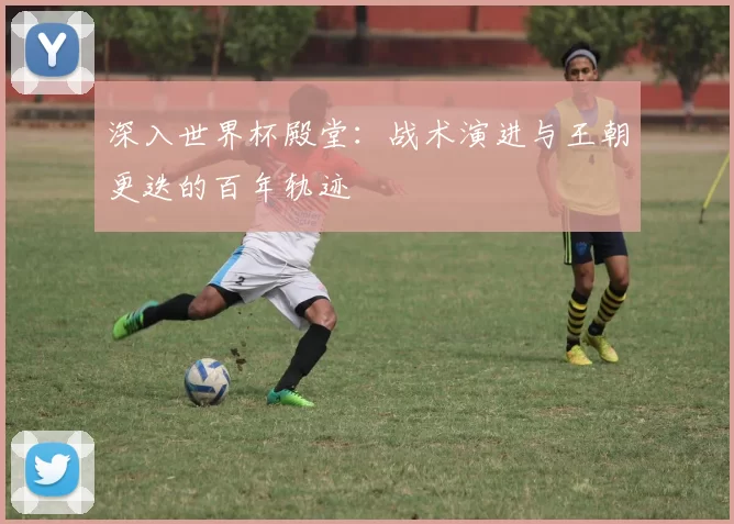 深入世界杯殿堂:战术演进与王朝更迭的百年轨迹