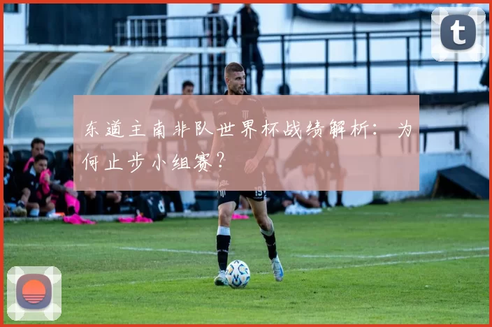 东道主南非队世界杯战绩解析：为何止步小组赛？