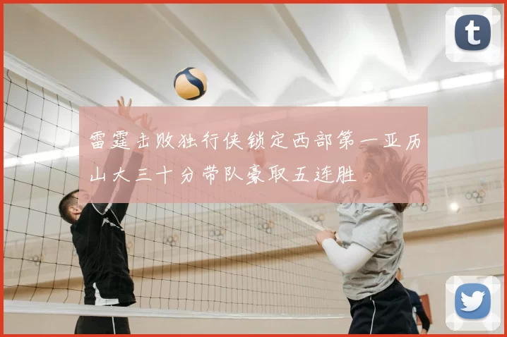 雷霆击败独行侠锁定西部第一亚历山大三十分带队豪取五连胜