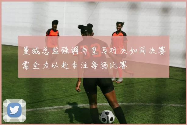 曼城总监强调与皇马对决如同决赛需全力以赴专注每场比赛