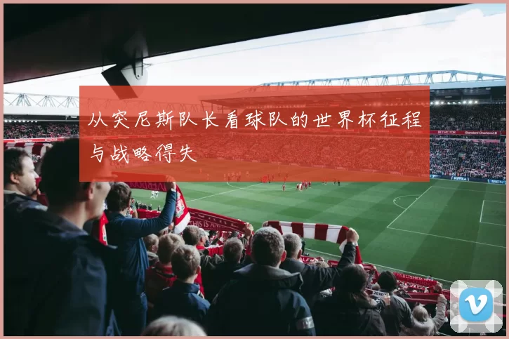 从突尼斯队长看球队的世界杯征程与战略得失