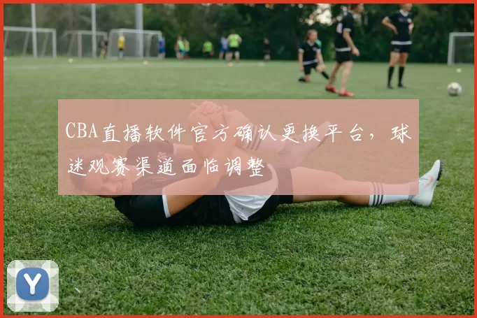 CBA直播软件官方确认更换平台，球迷观赛渠道面临调整