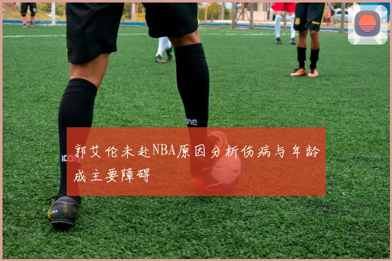 郭艾伦未赴NBA原因分析伤病与年龄成主要障碍