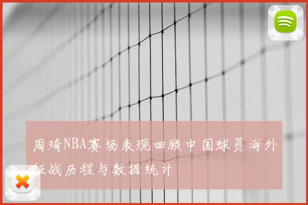 周琦NBA赛场表现回顾中国球员海外征战历程与数据统计