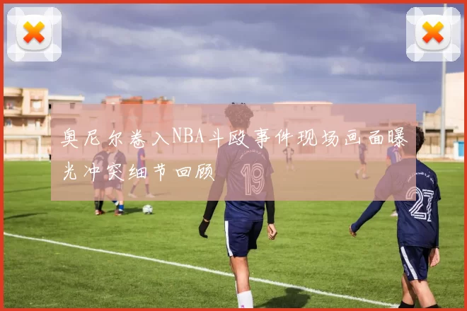 奥尼尔卷入NBA斗殴事件现场画面曝光冲突细节回顾