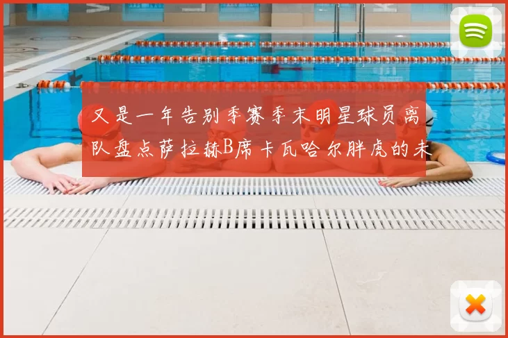 又是一年告别季赛季末明星球员离队盘点萨拉赫B席卡瓦哈尔胖虎的未来去向