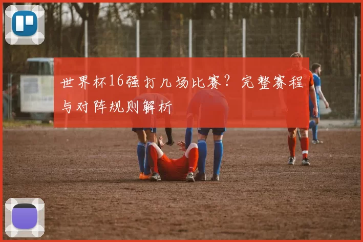世界杯16强打几场比赛？完整赛程与对阵规则解析