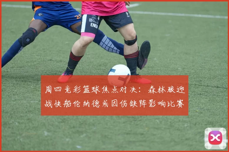 周四竞彩篮球焦点对决:森林狼迎战快船伦纳德或因伤缺阵影响比赛走势