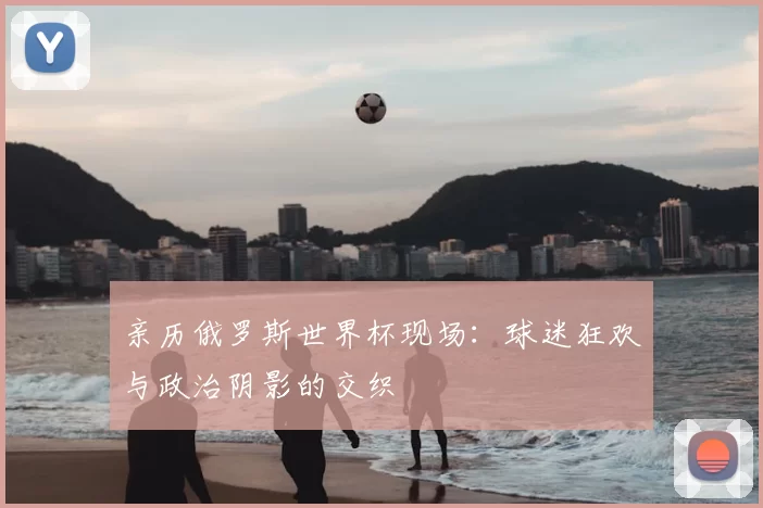 亲历俄罗斯世界杯现场:球迷狂欢与政治阴影的交织