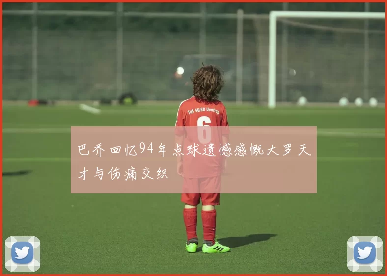 巴乔回忆94年点球遗憾感慨大罗天才与伤痛交织