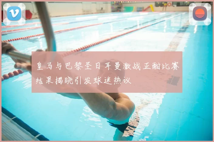 皇马与巴黎圣日耳曼激战正酣比赛结果揭晓引发球迷热议